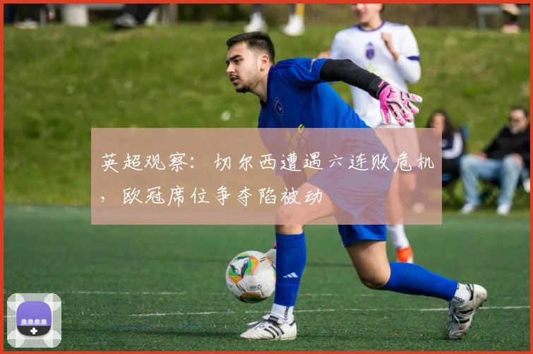 英超观察：切尔西遭遇六连败危机，欧冠席位争夺陷被动