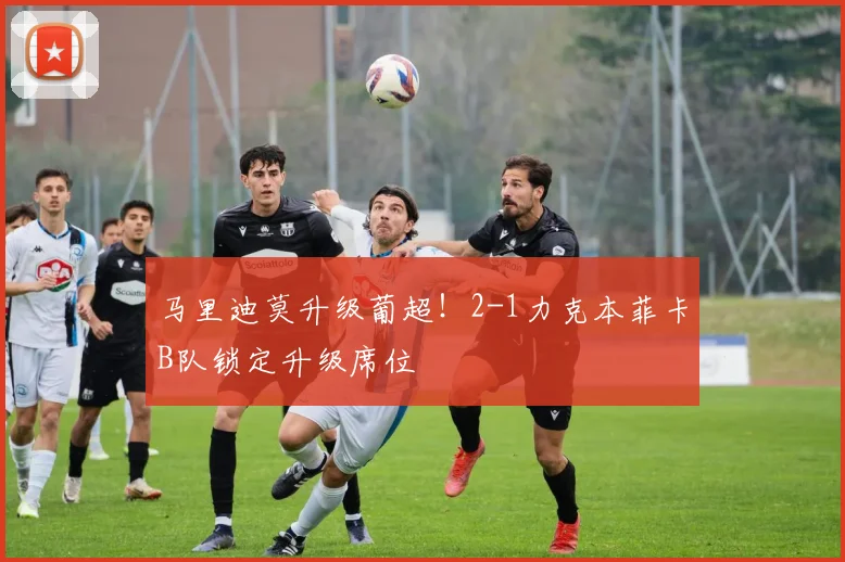 马里迪莫升级葡超!2-1力克本菲卡B队锁定升级席位