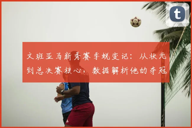 文班亚马新秀赛季蜕变记:从状元到总决赛核心,数据解析他的夺冠之路与MVP含金量