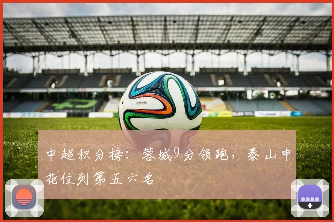中超积分榜:蓉城9分领跑,泰山申花位列第五六名