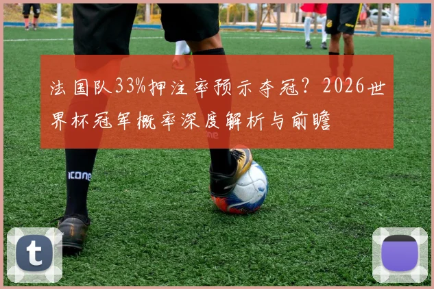 法国队33%押注率预示夺冠？2026世界杯冠军概率深度解析与前瞻