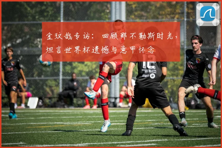 金玟哉专访:回顾那不勒斯时光,坦言世界杯遗憾与意甲怀念