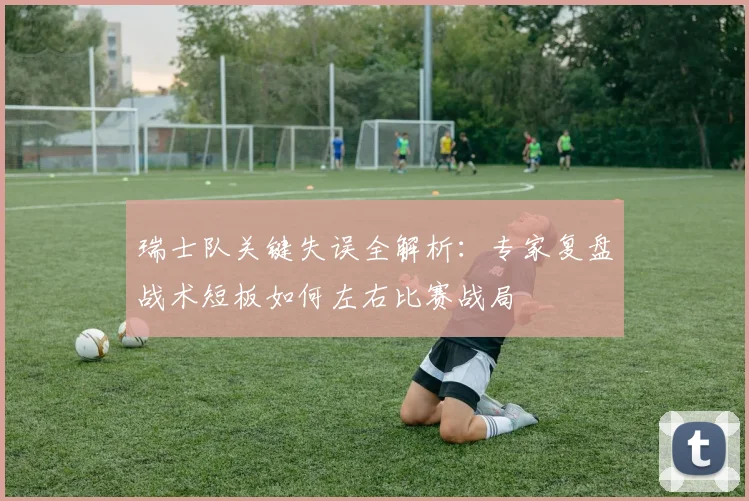 瑞士队关键失误全解析：专家复盘战术短板如何左右比赛战局