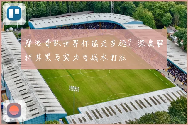 摩洛哥队世界杯能走多远？深度解析其黑马实力与战术打法