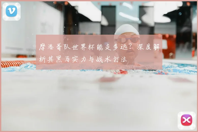 摩洛哥队世界杯能走多远？深度解析其黑马实力与战术打法
